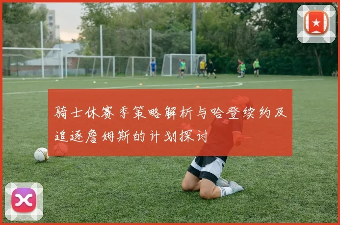 骑士休赛季策略解析与哈登续约及追逐詹姆斯的计划探讨