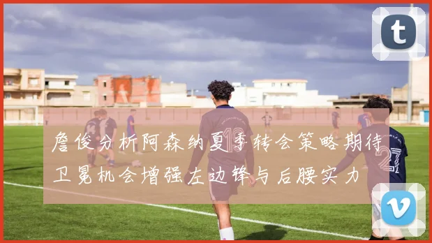 詹俊分析阿森纳夏季转会策略期待卫冕机会增强左边锋与后腰实力