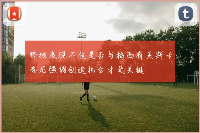 锋线表现不佳是否与梅西有关斯卡洛尼强调创造机会才是关键