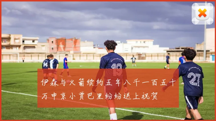 伊森与火箭续约五年八千一百五十万申京小贾巴里纷纷送上祝贺