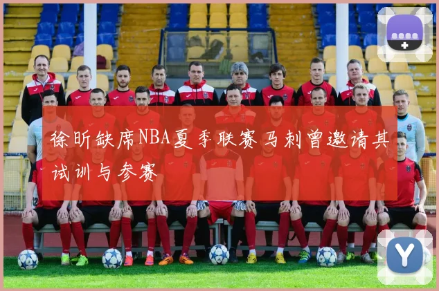 徐昕缺席NBA夏季联赛马刺曾邀请其试训与参赛