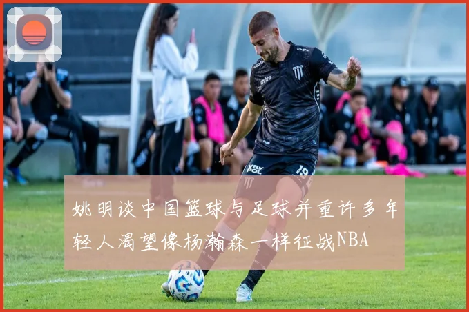 姚明谈中国篮球与足球并重许多年轻人渴望像杨瀚森一样征战NBA