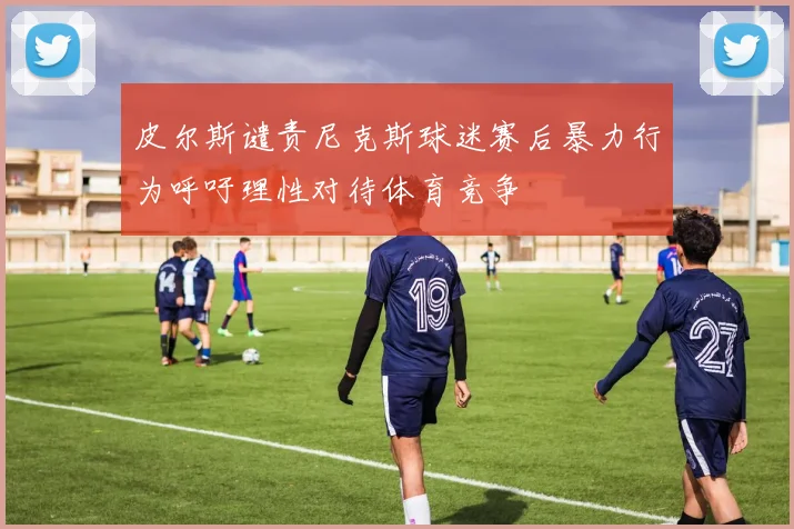 皮尔斯谴责尼克斯球迷赛后暴力行为呼吁理性对待体育竞争