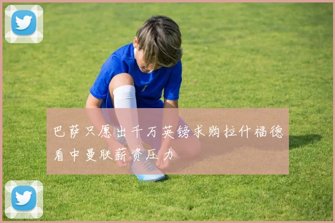 巴萨只愿出千万英镑求购拉什福德看中曼联薪资压力