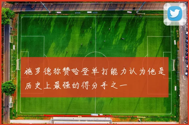 施罗德称赞哈登单打能力认为他是历史上最强的得分手之一