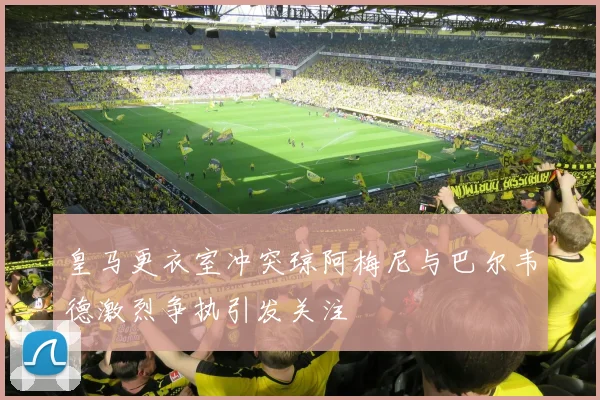 皇马更衣室冲突琼阿梅尼与巴尔韦德激烈争执引发关注