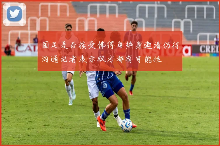 国足是否接受佛得角热身邀请仍待沟通记者表示双方都有可能性