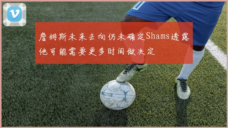 詹姆斯未来去向仍未确定Shams透露他可能需要更多时间做决定