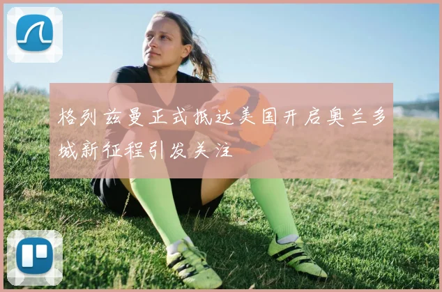 格列兹曼正式抵达美国开启奥兰多城新征程引发关注