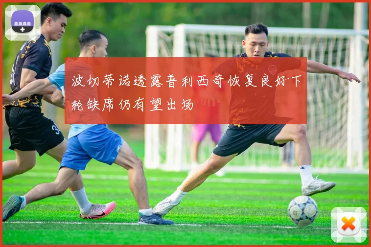 波切蒂诺透露普利西奇恢复良好下轮缺席仍有望出场