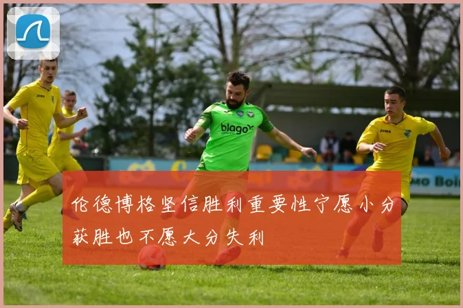 伦德博格坚信胜利重要性宁愿小分获胜也不愿大分失利
