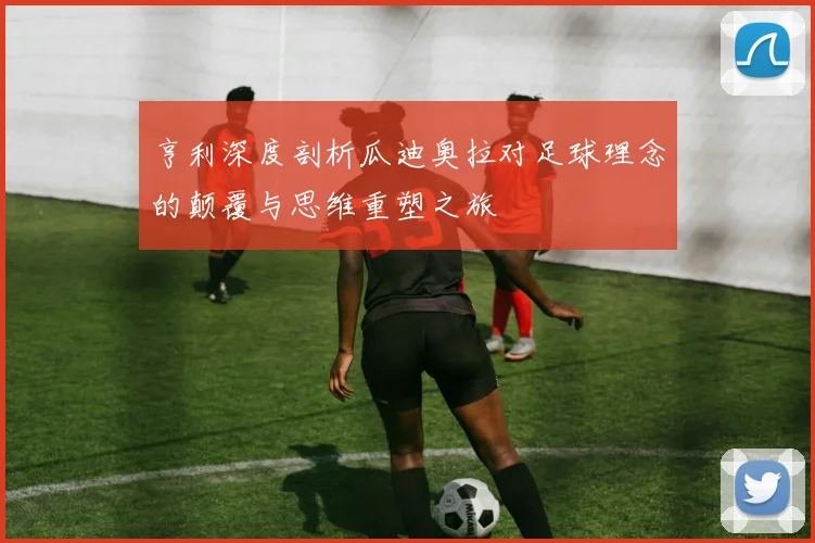 亨利深度剖析瓜迪奥拉对足球理念的颠覆与思维重塑之旅