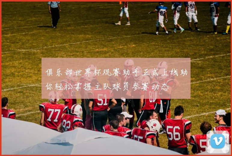 俱乐部世界杯观赛助手正式上线助你轻松掌握主队球员参赛动态