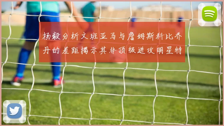 杨毅分析文班亚马与詹姆斯科比乔丹的差距揭示其非顶级进攻明星特质
