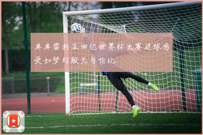 库库雷利亚回忆世界杯决赛进球感受如梦幻般无与伦比