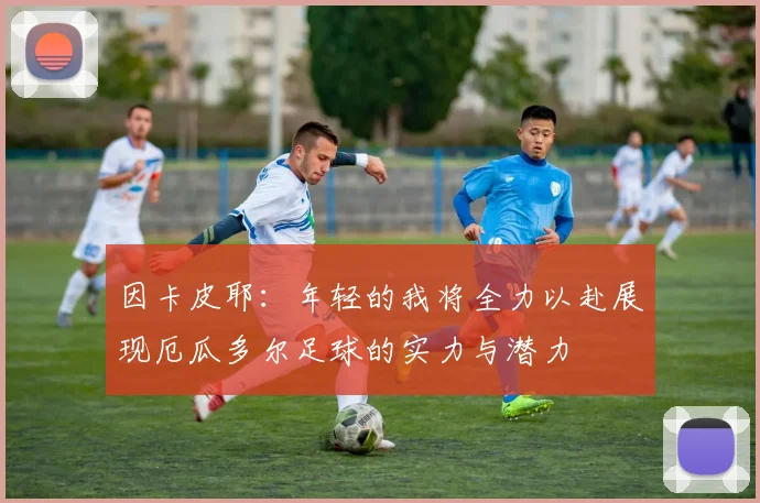 因卡皮耶：年轻的我将全力以赴展现厄瓜多尔足球的实力与潜力