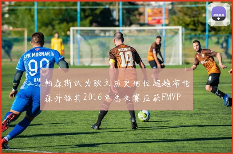 帕森斯认为欧文历史地位超越布伦森并称其2016年总决赛应获FMVP