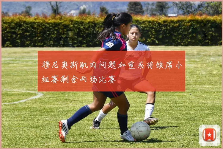 穆尼奥斯肌肉问题加重或将缺席小组赛剩余两场比赛