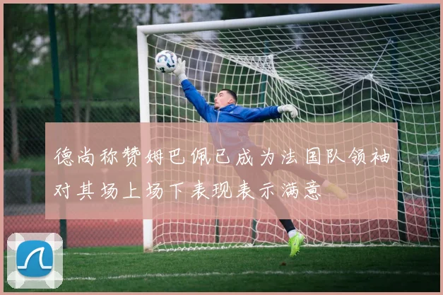 德尚称赞姆巴佩已成为法国队领袖对其场上场下表现表示满意