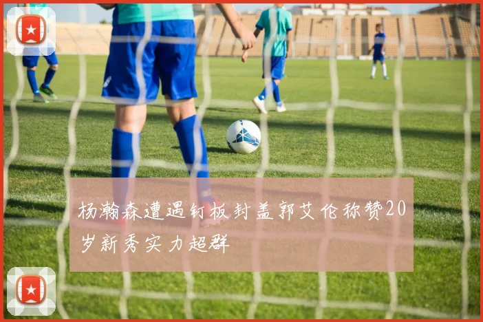 杨瀚森遭遇钉板封盖郭艾伦称赞20岁新秀实力超群