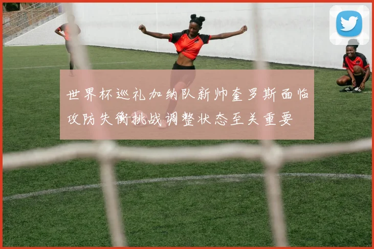 世界杯巡礼加纳队新帅奎罗斯面临攻防失衡挑战调整状态至关重要